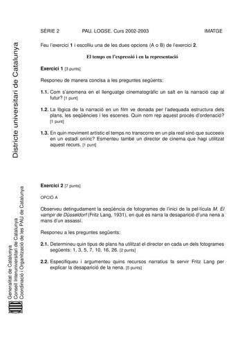 Districte universitari de Catalunya SRIE 2 PAU LOGSE Curs 20022003 IMATGE Feu lexercici 1 i escolliu una de les dues opcions A o B de lexercici 2 El temps en lexpressió i en la representació Exercici 1 3 punts Responeu de manera concisa a les preguntes segents 11 Com sanomena en el llenguatge cinematogrfic un salt en la narració cap al futur 1 punt 12 La lgica de la narració en un film ve donada per ladequada estructura dels plans les seqncies i les escenes Quin nom rep aquest procés dordenació…