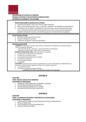 UNIVERSIDAD DE CASTILLA LA MANCHA PRUEBA DE ACCESO A LOS ESTUDIOS DE GRADO PAEG HISTORIA DE LA MÚSICA Y DE LA DANZA INSTRUCCIONES SOBRE EL DESARROLLO DE LA PRUEBA  Duración de la prueba 1 hora y 30 minutos según normativa  Elegir una de las dos opciones A o B y sin mezclar responder a los apartados correspondientes  Las audiciones de la Opción A y la Opción B se oirán dos veces una al comienzo de la prueba con un intervalo de silencio entre las dos opciones de 1 minuto Se escuchará la segunda v…