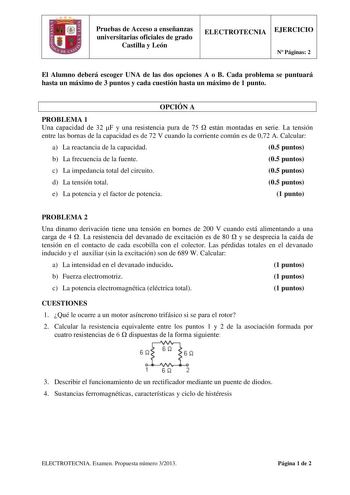 Pruebas de Acceso a enseñanzas universitarias oficiales de grado Castilla y León ELECTROTECNIA EJERCICIO N Páginas 2 El Alumno deberá escoger UNA de las dos opciones A o B Cada problema se puntuará hasta un máximo de 3 puntos y cada cuestión hasta un máximo de 1 punto OPCIÓN A PROBLEMA 1 Una capacidad de 32 F y una resistencia pura de 75  están montadas en serie La tensión entre las bornas de la capacidad es de 72 V cuando la corriente común es de 072 A Calcular a La reactancia de la capacidad …