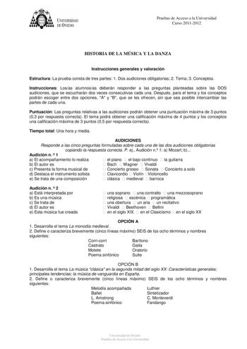 UNIVERSIDAD DEVIEDO Pruebas de Acceso a la Universidad Curso 20112012 HISTORIA DE LA MÚSICA Y LA DANZA Instrucciones generales y valoración Estructura La prueba consta de tres partes 1 Dos audiciones obligatorias 2 Tema 3 Conceptos Instrucciones Losas alumnosas deberán responder a las preguntas planteadas sobre las DOS audiciones que se escucharán dos veces consecutivas cada una Después para el tema y los conceptos podrán escoger entre dos opciones A y B que se les ofrecen sin que sea posible i…