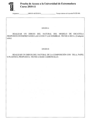 u EX Prueba de Acceso a la Universidad de Extremadura Curso 201011 Asignatura    DIBUJO ARTÍSTICO      Tiempo máximo de la prueba1 h30 min OPCIÓN A REALIZAR UN DIBUJO DEL NATURAL DEL MODELO DE ESCAYOLA PROPUESTO INTERPRETANDO LAS LUCES Y LAS SOMBRAS TÉCNICA SECA Cualquier color OPCIÓNB REALIZAR UN DIBUJO DEL NATURAL DE LA COMPOSICIÓN CON TELA PAPEL O PLÁSTICO PROPUESTA TÉCNICA BASE CARBONCILLO