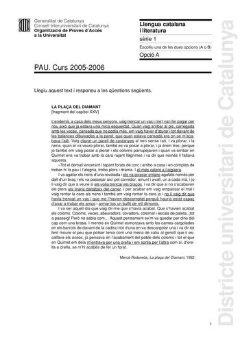 Districte universitari de Catalunya Generalitat de Catalunya Consell Interuniversitari de Catalunya Organització de Proves dAccés a la Universitat PAU Curs 20052006 Llengua catalana i literatura srie 1 Escolliu una de les dues opcions A o B Opció A Llegiu aquest text i responeu a les qestions segents LA PLAA DEL DIAMANT fragment del capítol XXV Lendem a casa dels meus senyors vaig trencar un vas i mel van fer pagar per nou aix que ja estava una mica esquerdat Quan vaig arribar al pis carregada …