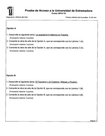 Prueba de Acceso a la Universidad de Extremadura Curso 201415 Asignatura Historia del Arte Tiempo máximo de la prueba 1h30 min Opción A 1 Desarrolle el siguiente tema La arquitectura islámica en España Puntuación máxima 4 puntos 2 Comente la obra de arte de la Opción A que se corresponde con la Lámina 1 A Puntuación máxima 3 puntos 3 Comente la obra de arte de la Opción A que se corresponde con la Lámina 2 A Puntuación máxima 3 puntos Opción B 1 Desarrolle el siguiente tema El Fauvismo y el Cub…