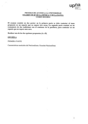 PRUEBAS DE ACCESO A LA UNIVERSIDAD EXAMEN DE H DE LA MÚSICA Y DE LA DANZA CURSO 20132014 LIPD NfanNlo Uairtitmfolilco El examen consiste en dos partes en la primera parte se debe contestar al tema propuesto en un espacio que no supere tres caras La segunda parte consiste en un comentario de dos audiciones con el comienzo de la partitura para contestar en un espacio que no supere una cara Realizar una de las dos opciones propuestas A o B OPCIÓN A PRIMERA PARTE Características musicales del Nacio…