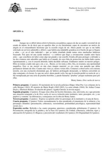 Universidad de Oviedo Pruebas de Acceso a la Universidad Curso 20132014 LITERATURA UNIVERSAL OPCIÓN A TEXTO Aunque me es difícil ahora referir la historia con palabras capaces de dar un cuadro verosímil de mi estado de ánimo he de decir que en aquellos días yo era literalmente capaz de encontrar un motivo de alegría en el extraordinario heroísmo que la ocasión exigía de mí Ahora puedo ver que se me había solicitado un servicio admirable y difícil y que habría una indudable grandeza en el hecho …