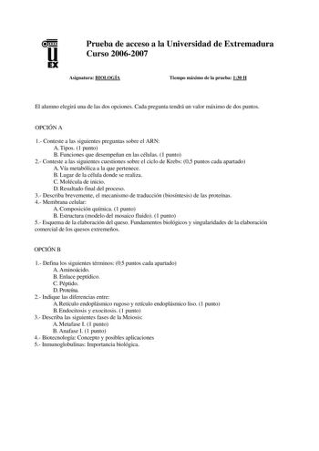 u EX Prueba de acceso a la Universidad de Extremadura Curso 20062007 Asignatura BIOLOGÍA Tiempo máximo de la prueba 130 H El alumno elegirá una de las dos opciones Cada pregunta tendrá un valor máximo de dos puntos OPCIÓN A 1 Conteste a las siguientes preguntas sobre el ARN A Tipos 1 punto B Funciones que desempeñan en las células 1 punto 2 Conteste a las siguientes cuestiones sobre el ciclo de Krebs 05 puntos cada apartado A Vía metabólica a la que pertenece B Lugar de la célula donde se reali…