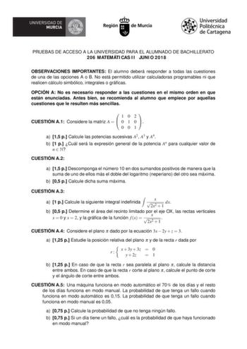 PRUEBAS DE ACCESO A LA UNIVERSIDAD PARA EL ALUMNADO DE BACHILLERATO 206 MATEMÁTICAS II JUNIO 2018 OBSERVACIONES IMPORTANTES El alumno deberá responder a todas las cuestiones de una de las opciones A o B No está permitido utilizar calculadoras programables ni que realicen cálculo simbólico integrales o grácas OPCIÓN A No es necesario responder a las cuestiones en el mismo orden en que están enunciadas Antes bien se recomienda al alumno que empiece por aquellas cuestiones que le resulten más senc…