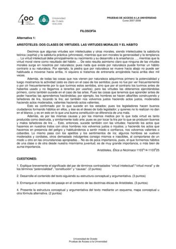 40 0 cuarto centenllrb 8 Universdad de Ovildo iS0S2008 PRUEBAS DE ACCESO A LA UNIVERSIDAD Curso 20072008 FILOSOFÍA Alternativa 1 ARISTÓTELES DOS CLASES DE VIRTUDES LAS VIRTUDES MORALES Y EL HÁBITO Decimos que algunas virtudes son intelectuales y otras morales siendo intelectuales la sabiduría teórica sophia y la sabiduría práctica phronesis mientras que son morales la generosidad y la templanza  La virtud intelectual debe principalmente su nacimiento y su desarrollo a la enseñanza  mientras que…