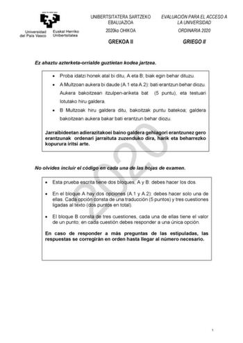 UNIBERTSITATERA SARTZEKO EBALUAZIOA 2020ko OHIKOA GREKOA II EVALUACIÓN PARA EL ACCESO A LA UNIVERSIDAD ORDINARIA 2020 GRIEGO II Ez ahaztu azterketaorrialde guztietan kodea jartzea  Proba idatzi honek atal bi ditu A eta B biak egin behar dituzu  A Multzoan aukera bi daude A1 eta A2 bati erantzun behar diozu Aukera bakoitzean itzulpenariketa bat 5 puntu eta testuari lotutako hiru galdera  B Multzoak hiru galdera ditu bakoitzak puntu batekoa galdera bakoitzean aukera bakar bati erantzun behar dioz…