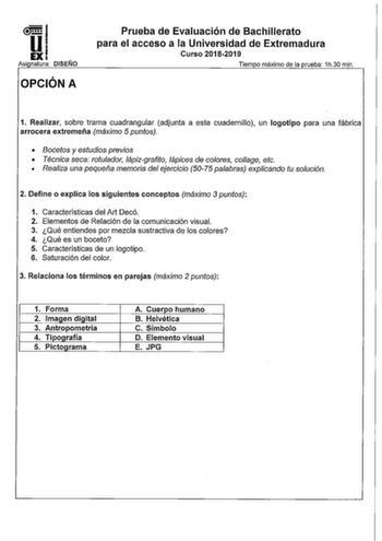 l5l1 EXI Asinnatura DISENO OPCIÓN A Prueba de Evaluación de Bachillerato para el acceso a la Universidad de Extremadura Curso 20182019 Tiempo máximo de la orueba 1h30 min 1 Realizar sobre trama cuadrangular adjunta a este cuadernillo un logotipo para una fábrica arrocera extremeña máximo 5 puntos  Bocetos y estudios previos  Técnica seca rotulador lápizgrafito lápices de colores collage etc   Realiza una pequeña memoria del ejercicio 5075 palabras explicando tu solución 2 Define o explica los s…