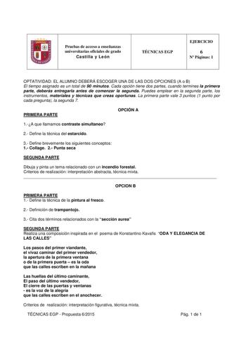 Pruebas de acceso a enseñanzas universitarias oficiales de grado Castilla y León TÉCNICAS EGP EJERCICIO 6 N Páginas 1 OPTATIVIDAD EL ALUMNO DEBERÁ ESCOGER UNA DE LAS DOS OPCIONES A o B El tiempo asignado es un total de 90 minutos Cada opción tiene dos partes cuando termines la primera parte deberás entregarla antes de comenzar la segunda Puedes emplear en la segunda parte los instrumentos materiales y técnicas que creas oportunas La primera parte vale 3 puntos 1 punto por cada pregunta la segun…