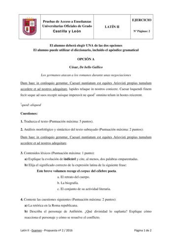 Pruebas de Acceso a Enseñanzas Universitarias Oficiales de Grado Castilla y León LATÍN II EJERCICIO N Páginas 2 El alumno deberá elegir UNA de las dos opciones El alumno puede utilizar el diccionario incluido el apéndice gramatical OPCIÓN A César De bello Gallico Los germanos atacan a los romanos durante unas negociaciones Dum haec in conloquio geruntur Caesari nuntiatum est equites Ariovisti propius tumulum accedere et ad nostros adequitare lapides telaque in nostros conicere Caesar loquendi f…