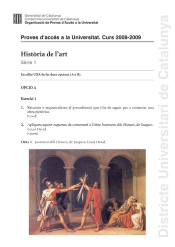 Districte Universitari de Catalunya Generalitat de Catalunya Consell lnteruniversitari de Catalunya Organització de Proves dAccés a la Universitat Proves daccés a la Universitat Curs 20082009 Histria de lart Srie 1 Escolliu UNA de les dues opcions A o B OPCIÓ A Exercici 1 1 Resumiu o esquematitzeu el procediment que sha de seguir per a comentar una obra pictrica 1 punt 2 Apliqueu aquest esquema de comentari a lobra Jurament dels Horacis de JacquesLouis David 4 punts OBRA 1 Jurament dels Horacis…