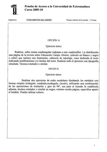 u EX Asignatura Prueba de Acceso a la Universidad de Extremadura Curso 20091O FUNDAMENTOS DEL DISEÑO Tiempo máximo de la prueba 15 horas OPCIÓN A Ejercicio único Realizar sobre trama cuadrangular adjunta a este cuadernillo La distribución una página de la revista sobre Educación Campo Abierto edición en blanco y negro o color que incluya una ilustración cabecera de reportaje zona dedicada al texto indicando justificaciones yo limites del texto Realizar todo el ejercicio con tipografía simulada …