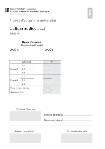 2020 Proves daccés a la universitat Cultura audiovisual Srie 4 Opció dexamen Marqueu lopció triada OPCIÓ A OPCIÓ B Qualificació TR 11 Exercici 1 12 13 21 Exercici 2 22 23 Suma de notes parcials Qualificació final Etiqueta de lalumnea Ubicació del tribunal  Número del tribunal  Etiqueta de qualificació Etiqueta del correctora Feu lexercici 1 i escolliu UNA de les dues opcions A o B de lexercici 2 Exercici 1 3 punts en total Responeu de manera concisa a DUES de les qestions segents 11 Quina és la…