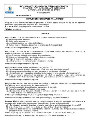 UNIVERSIDADES PÚBLICAS DE LA COMUNIDAD DE MADRID EVALUACIÓN PARA EL ACCESO A LAS ENSEÑANZAS UNIVERSITARIAS OFICIALES DE GRADO Curso 20162017 MATERIA QUÍMICA INSTRUCCIONES GENERALES Y CALIFICACIÓN Después de leer atentamente todas las preguntas el alumno deberá escoger una de las dos opciones propuestas y responder a las preguntas de la opción elegida CALIFICACIÓN Cada pregunta se valorará sobre 2 puntos TIEMPO 90 minutos OPCIÓN A Pregunta A1 Considere los compuestos NH3 CH4 y HF e indique razon…