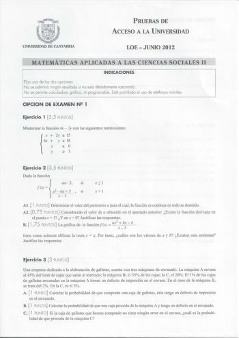 PRUEBAS DE ACCESO A LA UNIVERSIDAD UNIVERSIDAD DE CANTABRIA LOE  JUNIO 2012 MATEMÁTICAS APLICADAS A LAS CIENCIAS SOCIALES 11 INDICACIONES Elija una de las dos opciones No se admitirá ningún resultado si no está debidamente razonado No se permi te calculadora gráfica  ni programable Está prohibido el uso de teléfonos móviles OPCION DE EXAMEN Ng 1 Eiercicio 1  3 5 PUNTOS Minimizar la función 4x  7y con las siguientes restricciones 2y  15 y s 18 o 3 Eiercicio 2 3 5 PUNTOS Dada la función ax3 Sl fx…