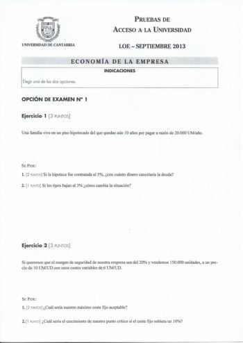 PRUEBAS DE ACCESO A LA UNIVERSIDAD UNIVERSIDAD DE CANTABRIA LOE  SEPTIEMBRE 2013 ECONOMÍA DE LA EMPRESA INDICACIONES Elegir una de las dos opciones OPCIÓN DE EXAMEN N 1 Eiercicio 1 3 PUNTOS Una familia vive en un piso hipotecado del que quedan aún 1Oaños por pagar a razón de 20000 UMaño SE PIDE l 2 PUNTOS Si la hipoteca fue contratada al 5 con cuánto dinero cancelaría la deuda 2 l PUNTO Si los tipos bajan al 3 cómo cambia la situación Eiercicio 2 3 PUNTOS Si queremos que el margen de seguridad …