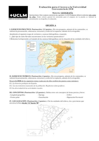 Evaluación para el Acceso a la Universidad Convocatoria de 2018 Materia GEOGRAFÍA Instrucciones Este examen consta de dos opciones A y B El alumno deberá contestar sólo a una de ellas Como criterio general de corrección para el conjunto de la prueba se valorará la presentación la ortografía y la redacción OPCIÓN A I EJERCICIO PRÁCTICO Puntuación 25 puntos En esta pregunta además de los contenidos se valorará la presentación coherencia estructura y estilo de la respuesta además de la ortografía …