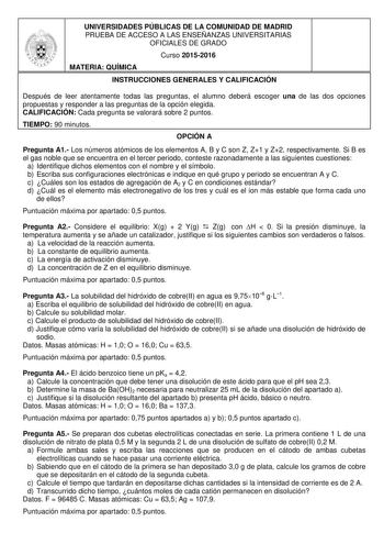 UNIVERSIDADES PÚBLICAS DE LA COMUNIDAD DE MADRID PRUEBA DE ACCESO A LAS ENSEÑANZAS UNIVERSITARIAS OFICIALES DE GRADO Curso 20152016 MATERIA QUÍMICA INSTRUCCIONES GENERALES Y CALIFICACIÓN Después de leer atentamente todas las preguntas el alumno deberá escoger una de las dos opciones propuestas y responder a las preguntas de la opción elegida CALIFICACIÓN Cada pregunta se valorará sobre 2 puntos TIEMPO 90 minutos OPCIÓN A Pregunta A1 Los números atómicos de los elementos A B y C son Z Z1 y Z2 re…