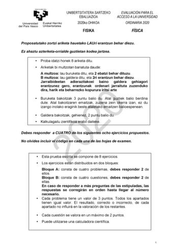 UNIBERTSITATERA SARTZEKO EBALUAZIOA 2020ko OHIKOA FISIKA EVALUACIÓN PARA EL ACCESO A LA UNIVERSIDAD ORDINARIA 2020 FÍSICA Proposatutako zortzi ariketa hauetako LAUri erantzun behar diezu Ez ahaztu azterketaorrialde guztietan kodea jartzea  Proba idatzi honek 8 ariketa ditu  Ariketak bi multzotan banatuta daude A multzoa lau buruketa ditu eta 2 ebatzi behar dituzu B multzoa lau galdera ditu eta 2ri erantzun behar diezu Jarraibideetan adierazitakoei baino galdera gehiagori erantzunez gero erantzu…