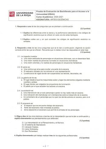 iliJ UNIVERSIDAD 1111 DELARIOJA Prueba de Evaluación de Bachillerato para el Acceso a la Universidad EBAU Curso Académico 20202021 ASIGNATURA ARTES ESCÉNICAS 1 Responde a una de las dos preguntas que se plantean a continuación 25 puntos 11 Explica las diferencias entre la danza y la performance atendiendo a los códigos de significación escénica que se utilizan en cada una de estas tipologías 12 Explica cuáles son y en qué consisten los códigos de significación escénica no verbales 2 Responde a …