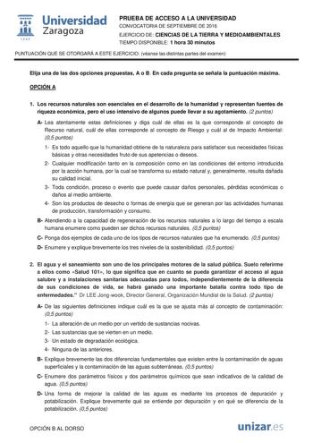  Universidad fil Zaragoza 1S42 PRUEBA DE ACCESO A LA UNIVERSIDAD CONVOCATORIA DE SEPTIEMBRE DE 2016 EJERCICIO DE CIENCIAS DE LA TIERRA Y MEDIOAMBIENTALES TIEMPO DISPONIBLE 1 hora 30 minutos PUNTUACIÓN QUE SE OTORGARÁ A ESTE EJERCICIO véanse las distintas partes del examen Elija una de las dos opciones propuestas A o B En cada pregunta se señala la puntuación máxima OPCIÓN A 1 Los recursos naturales son esenciales en el desarrollo de la humanidad y representan fuentes de riqueza económica pero e…