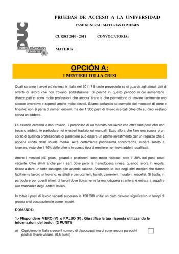 PRUEBAS DE ACCESO A LA UNIVERSIDAD FASE GENERAL MATERIAS COMUNES CURSO 2010  2011 CONVOCATORIA MATERIA OPCIÓN A I MESTIERI DELLA CRISI Quali saranno i lavori pi richiesti in Italia nel 2011  facile prevederlo se si guarda agli attuali dati di offerte di lavoro che non trovano soddisfazione S perché in questo periodo in cui aumentano i disoccupati ci sono molte professioni che ancora tirano e che permettono di trovare facilmente uno sbocco lavorativo e stipendi anche molto elevati Stiamo parland…