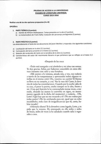   i        PRUEBASDEACCESOALA UNIVERSIDAD EXAMEN DEUTERATURÁUNIVERSAL  CURSÓ 20152016  Realizar una de las dos opciones propuesta A o B  OPCÓNA   L PÁRTEEórc4puntos       Harillt déNilliam Shakéspeare Temaspresentes en la obra 2 puntos b La riletarhólos15de Frank Kafka Evolución del personaje protagonista 2 puntos  i MRTE 2 RÁCTICA 6 puntos  Lea detenidamente el texto de Las desventuras del joven Werther y responda a las siguientes cuestiones          al Localizádóndel texto en la obra 15 punto…