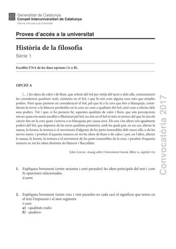 Convocatria 2017 Proves daccés a la universitat Histria de la filosofia Srie 1 Escolliu UNA de les dues opcions A o B OPCIÓ A  les idees de calor i de llum que rebem del Sol per mitj del tacte o dels ulls comunament les considerem qualitats reals existents en el Sol i que hi són com alguna cosa més que simples poders Per quan prenem en consideració el Sol pel que fa a la cera que fon o blanqueja considerem la tovor o la blancor produdes en la cera no com a qualitats del Sol sinó com a efectes d…