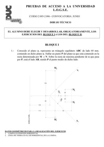 PRUEBAS DE ACCESO A LA UNIVERSIDAD LOGSE CURSO 20052006  CONVOCATORIA JUNIO DIBUJO TÉCNICO EL ALUMNO DEBE ELEGIR Y DESARROLLAR OBLIGATORIAMENTE LOS EJERCICIOS DEL BLOQUE I ó LOS DEL BLOQUE II BLOQUE I 1 Conocido el plano  representa un triángulo equilátero ABC de lado 60 mm contenido en dicho plano  Hallar un punto P del plano  que está contenido en la recta determinada por M y N Sobre la recta de máxima pendiente de  que pasa por P está el lado AB siendo P el punto medio de dicho lado M2 v 100…