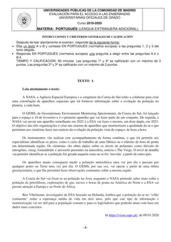 UNIVERSIDADES PÚBLICAS DE LA COMUNIDAD DE MADRID EVALUACIÓN PARA EL ACCESO A LAS ENSEÑANZAS UNIVERSITARIAS OFICIALES DE GRADO Curso 20192020 MATERIA PORTUGUÉS LENGUA EXTRANJERA ADICIONAL INSTRUCCIONES Y CRIETERIOS GENERALES DE CALIFICACIÓN Después de leer atentamente el examen responda de la siguiente forma  Elija un texto A o B y conteste EN PORTUGUÉS normativa europea a las preguntas 1 2 y 3 del texto elegido  Responda EN PORTUGUÉS normativa europea una pregunta a elegir entre las preguntas A…