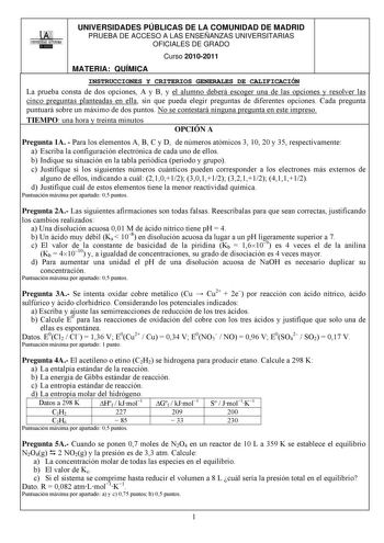 OOi 1UNIVERSIDAD AUTONOMA UNIVERSIDADES PÚBLICAS DE LA COMUNIDAD DE MADRID PRUEBA DE ACCESO A LAS ENSEÑANZAS UNIVERSITARIAS OFICIALES DE GRADO Curso 20102011 MATERIA QUÍMICA INSTRUCCIONES Y CRITERIOS GENERALES DE CALIFICACIÓN La prueba consta de dos opciones A y B y el alumno deberá escoger una de las opciones y resolver las cinco preguntas planteadas en ella sin que pueda elegir preguntas de diferentes opciones Cada pregunta puntuará sobre un máximo de dos puntos No se contestará ninguna pregu…