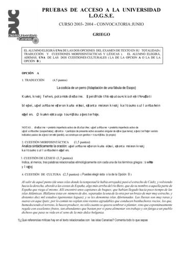 PRUEBAS DE ACCESO A LA UNIVERSIDAD LOGSE CURSO 2003 2004  CONVOCATORIAJUNIO GRIEGO EL ALUMNO ELEGIRÁ UNA DE LAS DOS OPCIONES DEL EXAMEN DE TEXTO EN SU TOTALIDAD  TRADUCCIÓN Y CUESTIONES MORFOSINTÁCTICAS Y LÉXICAS  EL ALUMNO ELEGIRÁ ADEMÁS UNA DE LAS DOS CUESTIONES CULTURALES  LA DE LA OPCION A O LA DE LA OPCIÓN B  OPCIÓN A 1 TRADUCCIÓN 45 puntos La codicia de un perro Adaptación de una fábula de Esopo Kuwn kreaj ferwn potamon diebaine Epeidh de thn eautou skian en t udati blepei upelambane eter…