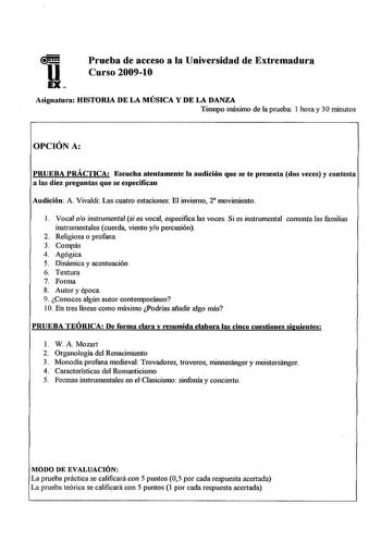 Prueba de acceso a la Universidad de Extremadura Curso 20091O Asignatura HISTORIA DE LA MÚSICA Y DE LA DANZA Tiempo máximo de la prueba 1 hora y 3Ominutos OPCIÓN A PRUEBA PRÁCTICA Escucha atentamente la audición que se te p1ese11ta dos veces y contesta a las diez p1eg1111tas que se especifican Audición A Vivaldi Las cuatro estaciones El invierno 2 movimiento 1 Vocal eo instrumental si es vocal especifica las voces Si es instrumental comenta las familias instrumentales cuerda viento yo percusión…