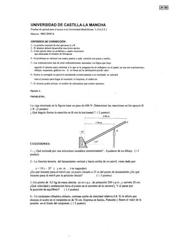 IJn 001 UNIVERSIDAD DE CASTILLALA MANCHA Pruebas de aptitud para el acceso a la Universidad Bachillerato LOGSE Materia MECÁNICA CRffERIOS DE CORRECCIÓN 1 La prueba constará de dos opciones A y B 2 El alumno deberá desarrollar una única opción 3 Cada opción tiene un problema y cuatro cuestiones que abarcarán el temario de Mecánica 4 El problema se valorará con cuatro puntos y cada cuestión con punto y medio 5 Las contestaciones han de estar suficientemente razonadas La lógica que haya seguido el…