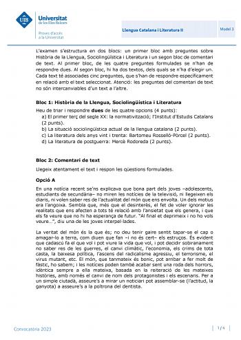 Llengua Catalana i Literatura II Model 3 Lexamen sestructura en dos blocs un primer bloc amb preguntes sobre Histria de la Llengua Sociolingística i Literatura i un segon bloc de comentari de text Al primer bloc de les quatre preguntes formulades se nhan de respondre dues Al segon bloc hi ha dos textos dels quals se nha delegir un Cada text té associades cinc preguntes que shan de respondre específicament en relació amb el text seleccionat Atenció les preguntes del comentari de text no són inte…