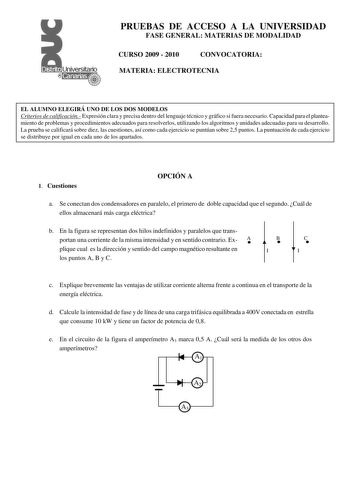 PRUEBAS DE ACCESO A LA UNIVERSIDAD FASE GENERAL MATERIAS DE MODALIDAD CURSO 2009  2010 CONVOCATORIA MATERIA ELECTROTECNIA EL ALUMNO ELEGIRÁ UNO DE LOS DOS MODELOS Criterios de calificación Expresión clara y precisa dentro del lenguaje técnico y gráfico si fuera necesario Capacidad para el planteamiento de problemas y procedimientos adecuados para resolverlos utilizando los algoritmos y unidades adecuadas para su desarrollo La prueba se calificará sobre diez las cuestiones así como cada ejercici…