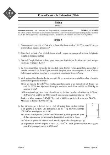 UIB  Prova daccés a la Universitat 2014 Física Model 2 Puntuació Preguntes 1 a 4 1 punt cada una Preguntes 5 i 6 1 punt cada apartat TEMPS 15 HORES Els criteris generals davaluació es comunicaren al professorat a les reunions de coordinació i estan publicats a la web de la UIB Els criteris específics davaluació es publicaran a la web de la UIB Totes les respostes shan de justificar OPCIÓ A 1 Contesta amb concisió a Qu són la fusió i la fissió nuclear b Don prové lenergia alliberada en aquests p…