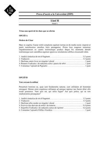 UIB M Prova daccés a la Universitat 2009 Llatí II Model 2 Triau una opció de les dues que us oferim OPCIÓ A Ordres de Csar Haec re cognita Caesar mittit complures equitum turmas eo de media nocte imperat ut paulo tumultuosius omnibus locis peruagentur Prima luce magnum numerum impedimentorum ex castris mulorumque produci deque his stramenta detrahi mulionesque cum cassidibus equitum specie ac simulatione collibus circumuehi iubet 1 Anlisi sintctica de tot el fragment 35 punts 2 Traducció 35 pun…