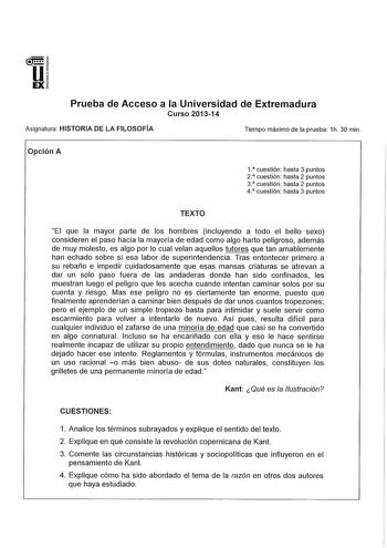 u EX Prueba de Acceso a la Universidad de Extremadura Curso 201314 Asignatura HISTORIA DE LA FILOSOFÍA Tiempo máximo de la prueba 1h 30 min Opción A 1  cuestión hasta 3 puntos 2  cuestión hasta 2 puntos 3 cuestión hasta 2 puntos 4  cuestión hasta 3 puntos TEXTO El que la mayor parte de los hombres incluyendo a todo el bello sexo consideren el paso hacia la mayoría de edad como algo harto peligroso además de muy molesto es algo por lo cual velan aquellos tutores que tan amablemente han echado so…