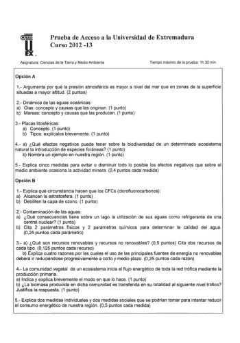 u Prueba de Acceso a la Universidad de Extremadura Curso 2012 13 EX Asignatura Ciencias de la Tierra y Medio Ambiente Tiempo máximo de la prueba 1h 30 min Opción A 1 Argumenta por qué la presión atmosférica es mayor a nivel del mar que en zonas de la superficie situadas a mayor altitud 2 puntos 2 Dinámica de las aguas oceánicas a Olas concepto y causas que las originan 1 punto b Mareas concepto y causas que las producen 1 punto 3 Placas litosféricas a Concepto 1 punto b Tipos explícalos breveme…