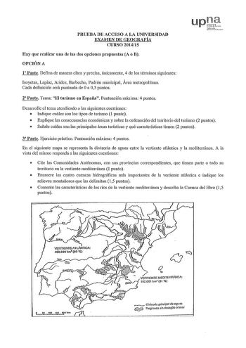 PRUEBA DE ACCESO A LA UNIVERSIDAD EXAMEN DE GEOGRAFÍA CURSO 201415 Hay que realizar una de las dos opciones propuestas A o B OPCIÓN A 1 Parte Defina de manera clara y precisa únicamente 4 de los ténninos siguientes Isoyetas Lapiaz Aridez Barbecho Padrón municipal Área metropolitana Cada definición será puntuada de Oa 05 puntos 2 Parte Tema El turismo en España Puntuación máxima 4 puntos Desarrolle el tema atendiendo a las siguientes cuestiones  Indique cuáles son los tipos de turismo 1 punto  E…