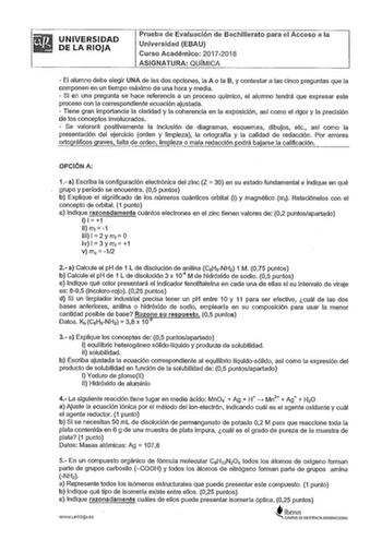 UNIVERSIDAD DE LA RIOJA Prueba de Evaluación de Bachillerato para el Acceso a la Universidad EBAU Curso Académico 20172018 ASIGNATURA QUÍMICA  El alumno debe elegir UNA de las dos opciones la A o la B y contestar a las cinco preguntas que la componen en un tiempo máximo de una hora y media  Si en una pregunta se hace referencia a un proceso quimico el alumno tendrá que expresar este proceso con la correspondiente ecuación ajustada  Tiene gran importancia la claridad y la coherencia en la exposi…