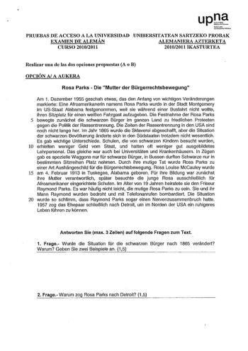 upte Nfmoto Unib111illtclllbli1oo PRUEBAS DE ACCESO A LA UNIVERSIDAD UNIBERSITATEAN SARTZEKO PROBAK EXAMEN DE ALEMÁN ALEMANIERA AZTERKETA CURSO 20102011 20102011 IKASTURTEA Realizar una de las dos opciones propuestas A o B OPCIÓN A A AUKERA Rosa Parks  Die Mutter der Brgerrechtsbewegung Am 1 Dezember 1955 geschah etwas das den Anfang van wichtigen Veranderungen markierte Eine Afroamerikanerin namens Rosa Parks wurde in der Stadt Montgomery im USStaat Alabama festgenommen weil sie wahrend einer …