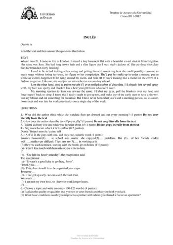 tJk  UNJVERSIDAD DEVIEDO Pruebas de Acceso a la Universidad Curso 20112012 INGLÉS Opción A Read the text and then answer the questions that follow TEXT When I was 21 I came to live in London I shared a tiny basement flat with a beautiful exart student from Brighton Her name was Sam She had long brown hair and a slim figure that I was madly jealous of She ate three chocolate bars for breakfast every morning I used to lie in bed looking at her eating and getting dressed wondering how she could po…