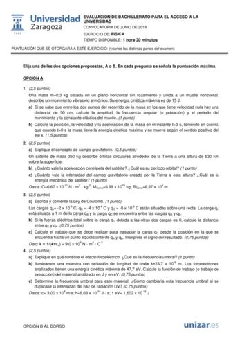 EVALUACIÓN DE BACHILLERATO PARA EL ACCESO A LA UNIVERSIDAD CONVOCATORIA DE JUNIO DE 2019 EJERCICIO DE FISICA TIEMPO DISPONIBLE 1 hora 30 minutos PUNTUACIÓN QUE SE OTORGARÁ A ESTE EJERCICIO véanse las distintas partes del examen Elija una de las dos opciones propuestas A o B En cada pregunta se señala la puntuación máxima OPCIÓN A 1 25 puntos Una masa m03 kg situada en un plano horizontal sin rozamiento y unida a un muelle horizontal describe un movimiento vibratorio armónico Su energía cinética…