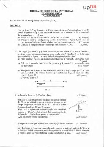 PRUEBAS DE ACCESO A LA UNIVERSIDAD EXAMEN DE FÍSICA CURSO 20152016 UPO N11 íau o1kI Jni hntiLutcPubll klXI Realizar una de las dos opciones propuestas A o B OPCIÓN A 1 Una partícula de 2 kg de masa describe un movimiento armónico simple en el eje X siendo el periodo 4 s y la fase inicial 08 radianes En el instante t  2 s la velocidad de la partícula es v  33 mis a Hallar la ecuación del movimiento en función del tiempo O 75 puntos b Dibujar x frente aten el primer periodo del movimiento OS t S …