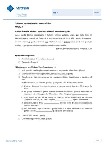 Llatí II Model 1 Triau una opció de les dues que us oferim OPCIÓ A Escipió és enviat a frica i senfronta a Hannó cabdill cartagins Anno quarto decimo posteaquam in Italiam Hannibal uenerat Scipio qui multa bene in Hispania egerat consul est factus et in Africam missus est Is in Africa contra Hannonem ducem Afrorum pugnat exercitum eius interficit Secundo proelio castra capit cum quattuor milibus et quingentis militibus undecim milia hominum occidit Eutropi Breuiarium Historiae Romanae 3 20 Qest…