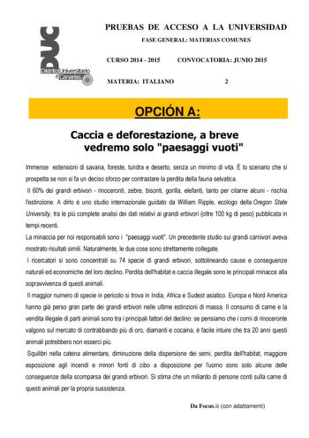 PRUEBAS DE ACCESO A LA UNIVERSIDAD FASE GENERAL MATERIAS COMUNES CURSO 2014  2015 CONVOCATORIA JUNIO 2015 MATERIA ITALIANO 2 OPCIÓN A Caccia e deforestazione a breve vedremo solo paesaggi vuoti Immense estensioni di savana foreste tundra e deserto senza un minimo di vita  lo scenario che si prospetta se non si fa un deciso sforzo per contrastare la perdita della fauna selvatica Il 60 dei grandi erbivori  rinoceronti zebre bisonti gorilla elefanti tanto per citarne alcuni  rischia lestinzione A …